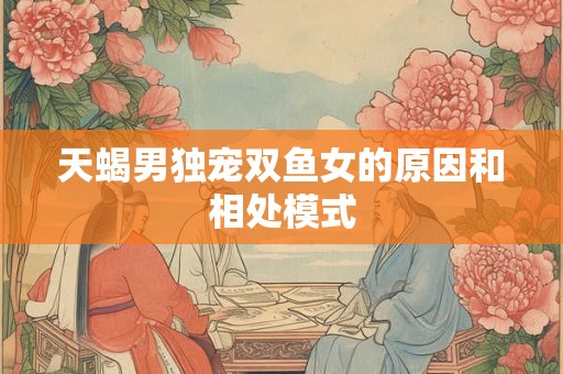天蝎男独宠双鱼女的原因和相处模式 天蝎男独宠双鱼女的原因和相处模式