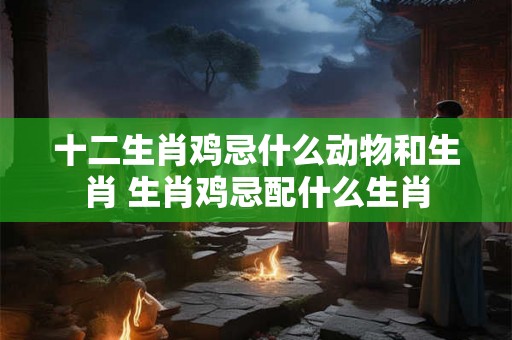 十二生肖鸡忌什么动物和生肖 生肖鸡忌配什么生肖