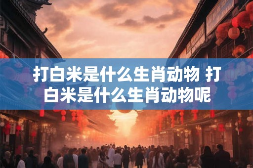 打白米是什么生肖动物 打白米是什么生肖动物呢
