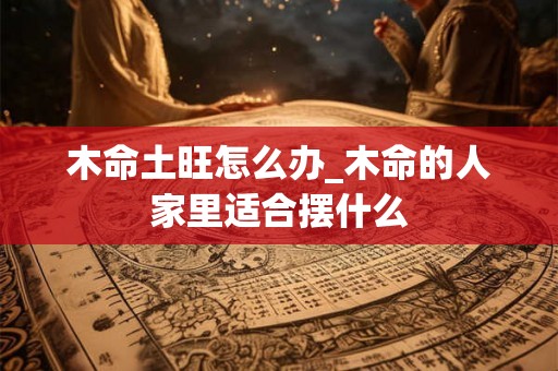 木命土旺怎么办_木命的人家里适合摆什么 木命土旺怎么办_木命的人家里适合摆什么