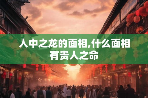 人中之龙的面相,什么面相有贵人之命