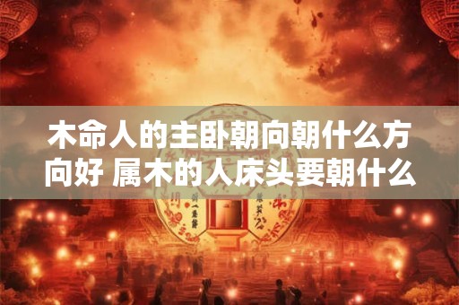 木命人的主卧朝向朝什么方向好 属木的人床头要朝什么方位