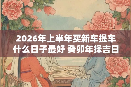 2026年上半年买新车提车什么日子最好 癸卯年择吉日提车查询