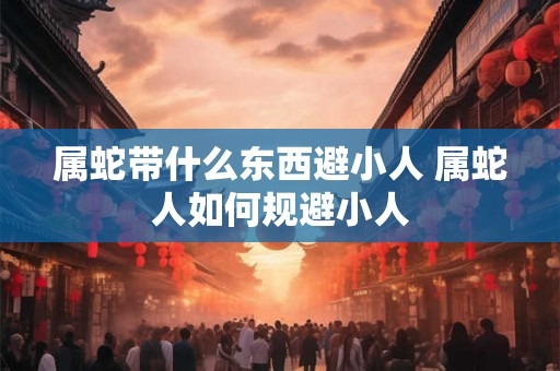 属蛇带什么东西避小人 属蛇人如何规避小人