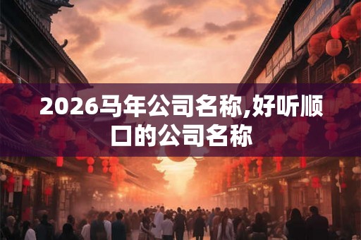 2026马年公司名称,好听顺口的公司名称 2026马年公司名称,好听顺口的公司名称