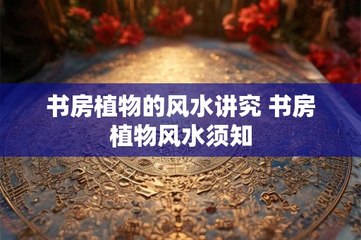 书房植物的风水讲究 书房植物风水须知