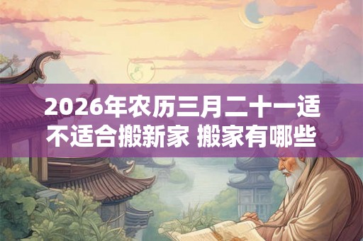 2026年农历三月二十一适不适合搬新家 搬家有哪些讲究 2026年农历三月二十一适不适合搬新家 搬家有哪些讲究