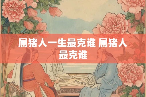 属猪人一生最克谁 属猪人最克谁