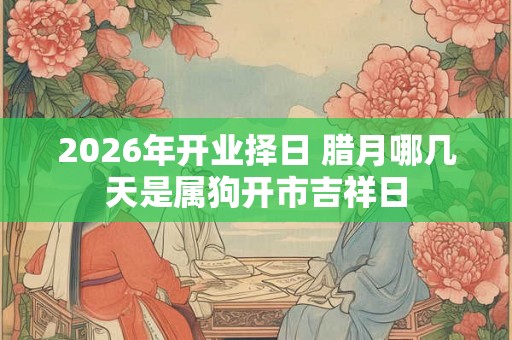 2026年开业择日 腊月哪几天是属狗开市吉祥日