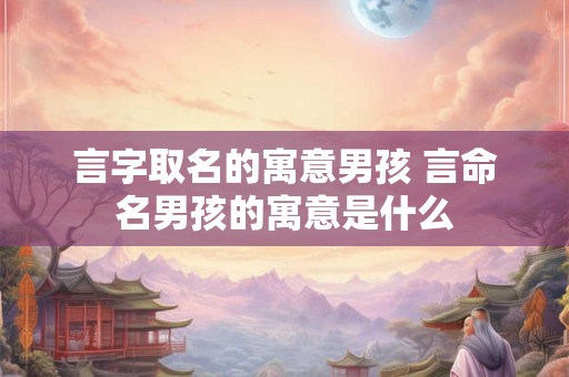 言字取名的寓意男孩 言命名男孩的寓意是什么 言字取名的寓意男孩 言命名男孩的寓意是什么
