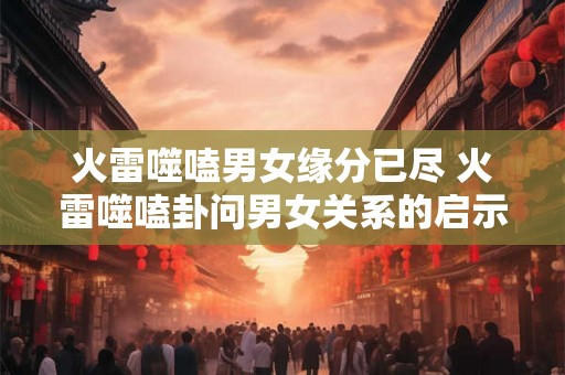 火雷噬嗑男女缘分已尽 火雷噬嗑卦问男女关系的启示建议