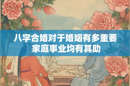 八字合婚对于婚姻有多重要 家庭事业均有其助