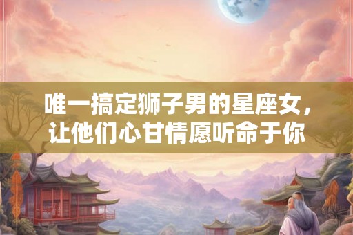 唯一搞定狮子男的星座女，让他们心甘情愿听命于你
