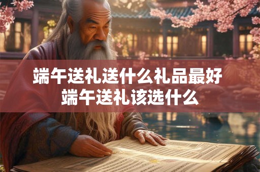 端午送礼送什么礼品最好 端午送礼该选什么