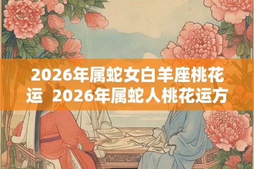 2026年属蛇女白羊座桃花运  2026年属蛇人桃花运方向