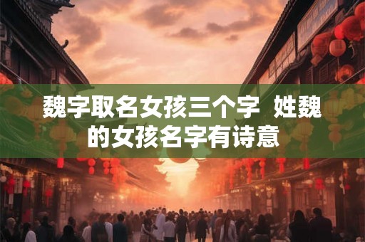 魏字取名女孩三个字  姓魏的女孩名字有诗意
