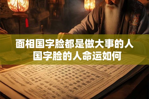 面相国字脸都是做大事的人 国字脸的人命运如何 面相国字脸都是做大事的人 国字脸的人命运如何
