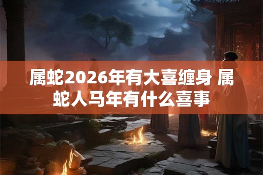 属蛇2026年有大喜缠身 属蛇人马年有什么喜事