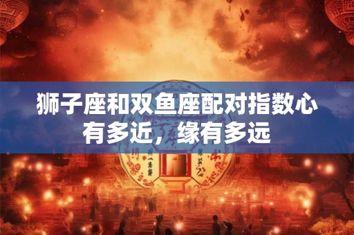 狮子座和双鱼座配对指数心有多近，缘有多远