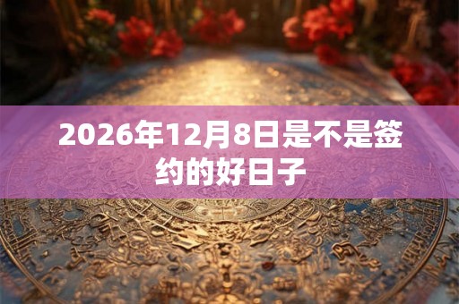 2026年12月8日是不是签约的好日子 2026年12月8日是不是签约的好日子