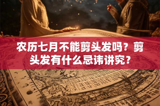 农历七月不能剪头发吗？剪头发有什么忌讳讲究？