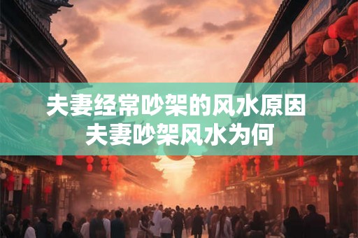 夫妻经常吵架的风水原因 夫妻吵架风水为何