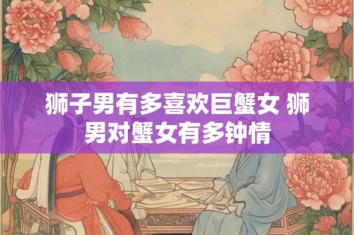 狮子男有多喜欢巨蟹女 狮男对蟹女有多钟情 狮子男有多喜欢巨蟹女 狮男对蟹女有多钟情