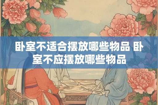 卧室不适合摆放哪些物品 卧室不应摆放哪些物品