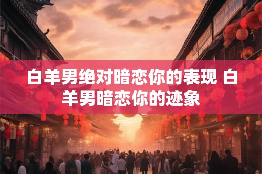 白羊男绝对暗恋你的表现 白羊男暗恋你的迹象 白羊男绝对暗恋你的表现 白羊男暗恋你的迹象