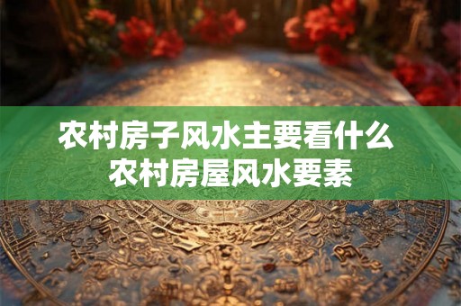 农村房子风水主要看什么 农村房屋风水要素 农村房子风水主要看什么 农村房屋风水要素