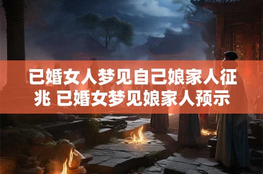已婚女人梦见自己娘家人征兆 已婚女梦见娘家人预示什么 已婚女人梦见自己娘家人征兆 已婚女梦见娘家人预示什么