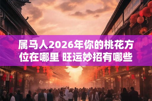 属马人2026年你的桃花方位在哪里 旺运妙招有哪些