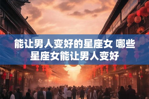 能让男人变好的星座女 哪些星座女能让男人变好 能让男人变好的星座女 哪些星座女能让男人变好