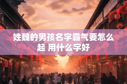 姓魏的男孩名字霸气要怎么起 用什么字好