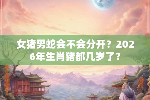 女猪男蛇会不会分开?2026年生肖猪都几岁了? 女猪男蛇会不会分开?2026年生肖猪都几岁了?