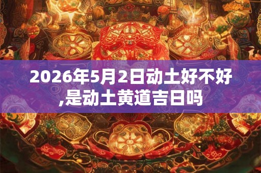 2026年5月2日动土好不好,是动土黄道吉日吗 2026年5月2日动土好不好,是动土黄道吉日吗