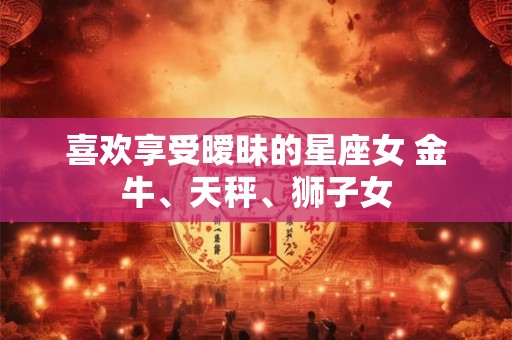 喜欢享受暧昧的星座女 金牛、天秤、狮子女