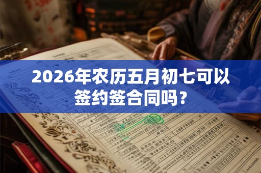 2026年农历五月初七可以签约签合同吗? 2026年农历五月初七可以签约签合同吗?