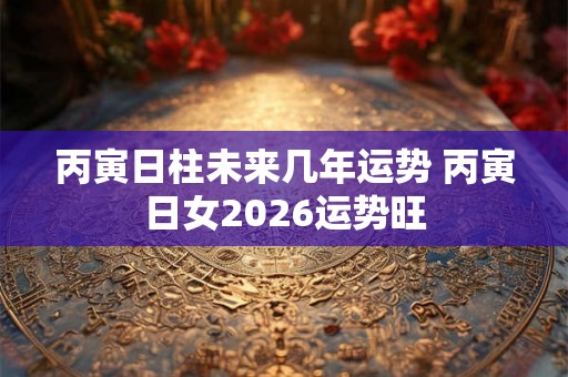 丙寅日柱未来几年运势 丙寅日女2026运势旺