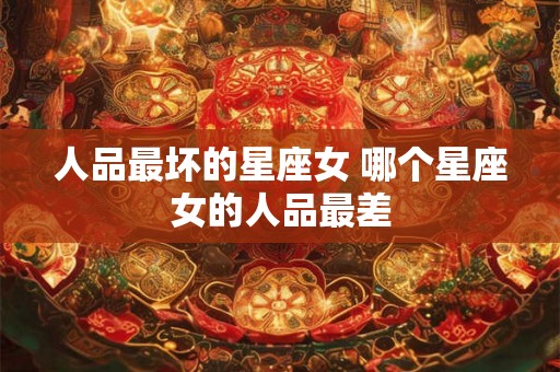 人品最坏的星座女 哪个星座女的人品最差 人品最坏的星座女 哪个星座女的人品最差