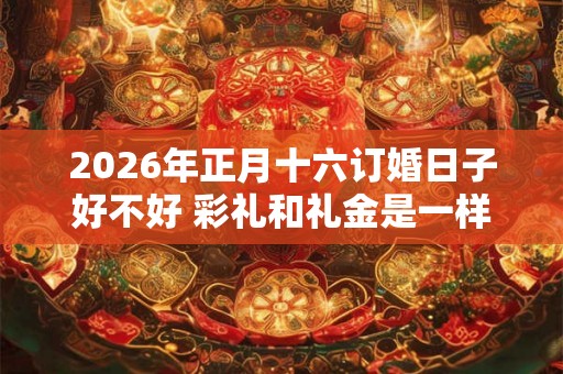 2026年正月十六订婚日子好不好 彩礼和礼金是一样的吗