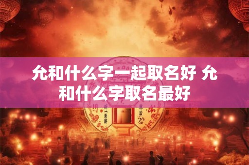 允和什么字一起取名好 允和什么字取名最好