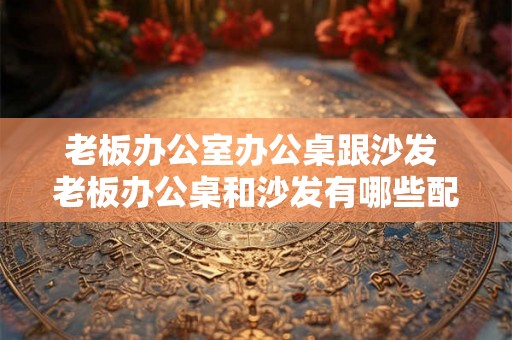 老板办公室办公桌跟沙发 老板办公桌和沙发有哪些配搭