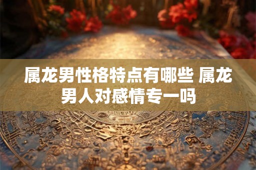 属龙男性格特点有哪些 属龙男人对感情专一吗