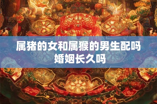 属猪的女和属猴的男生配吗 婚姻长久吗 属猪的女和属猴的男生配吗 婚姻长久吗