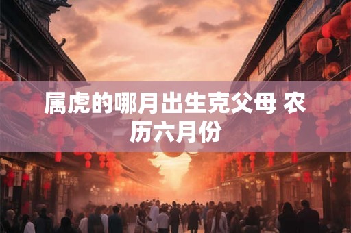 属虎的哪月出生克父母 农历六月份