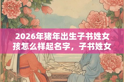 2026年猪年出生子书姓女孩怎么样起名字，子书姓女孩好名推荐