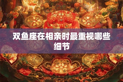 双鱼座在相亲时最重视哪些细节