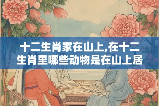 十二生肖家在山上,在十二生肖里哪些动物是在山上居住的呢