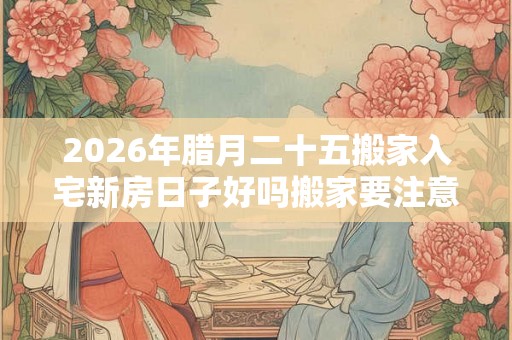 2026年腊月二十五搬家入宅新房日子好吗搬家要注意的事！